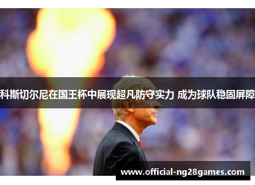 科斯切尔尼在国王杯中展现超凡防守实力 成为球队稳固屏障