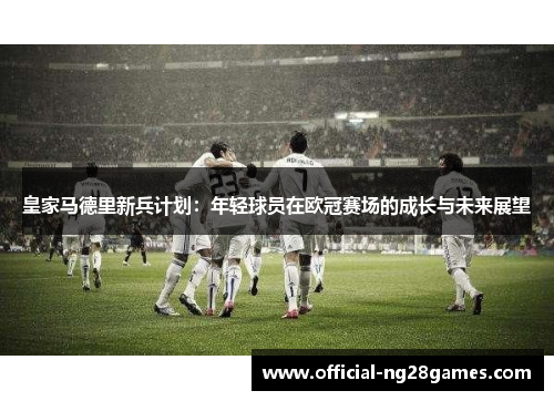皇家马德里新兵计划：年轻球员在欧冠赛场的成长与未来展望