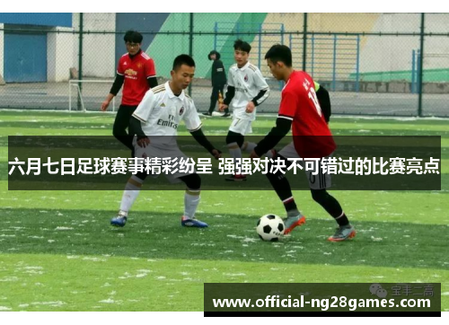 六月七日足球赛事精彩纷呈 强强对决不可错过的比赛亮点