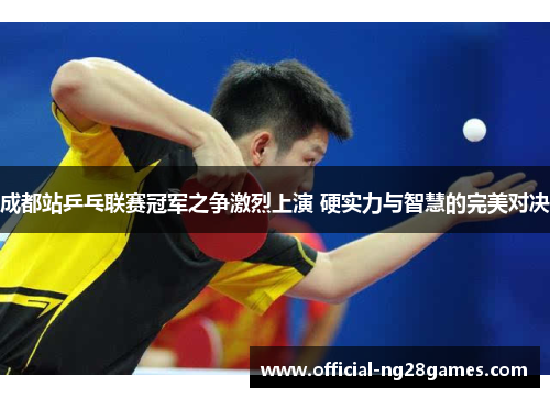 成都站乒乓联赛冠军之争激烈上演 硬实力与智慧的完美对决