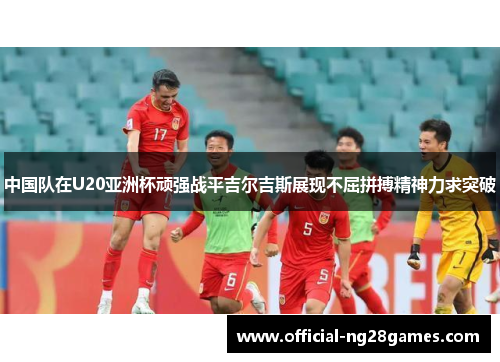 中国队在U20亚洲杯顽强战平吉尔吉斯展现不屈拼搏精神力求突破