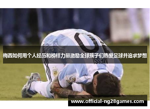 梅西如何用个人经历和榜样力量激励全球孩子们热爱足球并追求梦想