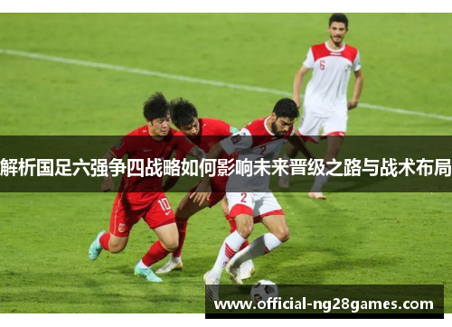 解析国足六强争四战略如何影响未来晋级之路与战术布局