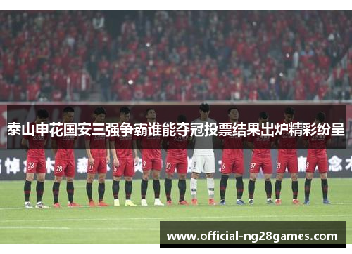 泰山申花国安三强争霸谁能夺冠投票结果出炉精彩纷呈