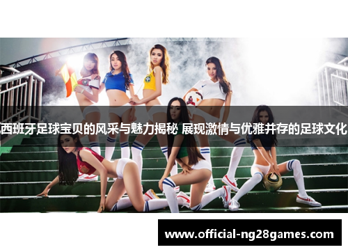 西班牙足球宝贝的风采与魅力揭秘 展现激情与优雅并存的足球文化