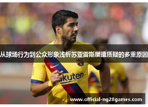 从球场行为到公众形象浅析苏亚雷斯屡遭质疑的多重原因 从球场行为到公众形象浅析苏亚雷斯屡遭质疑的多重原因