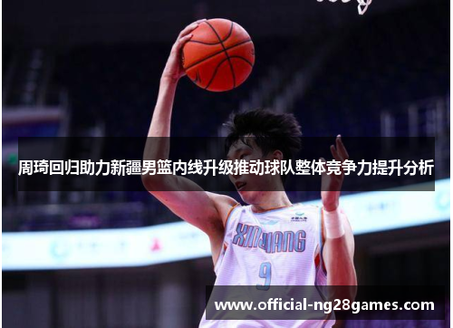 周琦回归助力新疆男篮内线升级推动球队整体竞争力提升分析 周琦回归助力新疆男篮内线升级推动球队整体竞争力提升分析