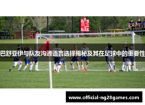 巴舒亚伊与队友沟通语言选择揭秘及其在足球中的重要性 巴舒亚伊与队友沟通语言选择揭秘及其在足球中的重要性