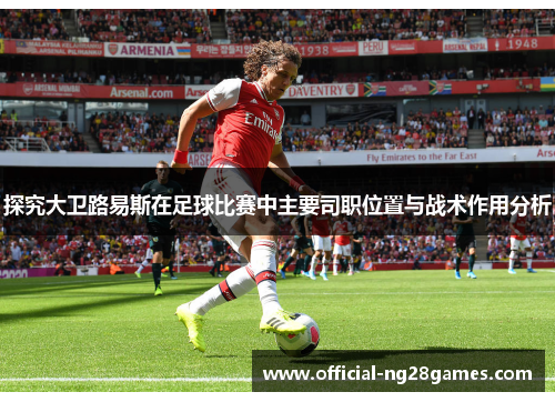 探究大卫路易斯在足球比赛中主要司职位置与战术作用分析 探究大卫路易斯在足球比赛中主要司职位置与战术作用分析