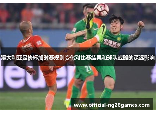 澳大利亚足协杯加时赛规则变化对比赛结果和球队战略的深远影响 澳大利亚足协杯加时赛规则变化对比赛结果和球队战略的深远影响