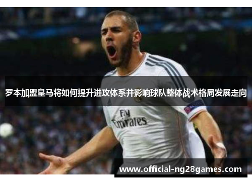 罗本加盟皇马将如何提升进攻体系并影响球队整体战术格局发展走向 罗本加盟皇马将如何提升进攻体系并影响球队整体战术格局发展走向