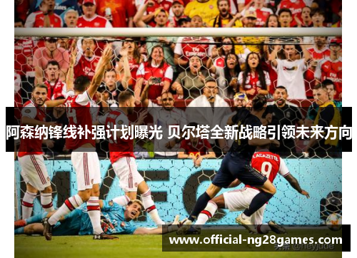 阿森纳锋线补强计划曝光 贝尔塔全新战略引领未来方向