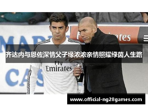 齐达内与恩佐深情父子缘浓浓亲情照耀绿茵人生路