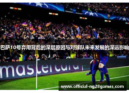 巴萨10号弃用背后的深层原因与对球队未来发展的深远影响