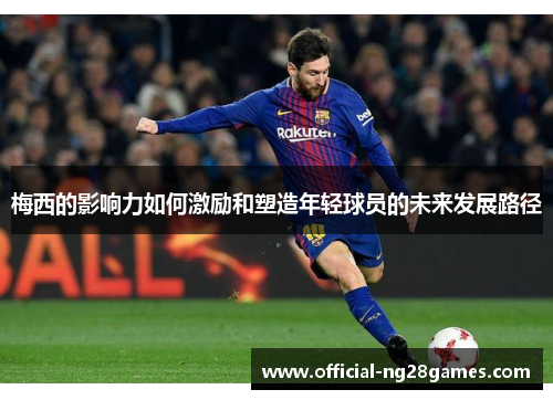 梅西的影响力如何激励和塑造年轻球员的未来发展路径 梅西的影响力如何激励和塑造年轻球员的未来发展路径