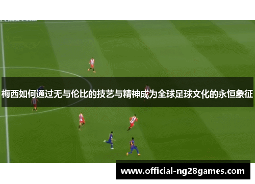 梅西如何通过无与伦比的技艺与精神成为全球足球文化的永恒象征