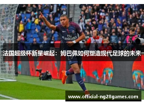 法国超级杯新星崛起：姆巴佩如何塑造现代足球的未来
