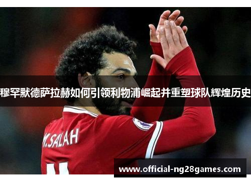 穆罕默德萨拉赫如何引领利物浦崛起并重塑球队辉煌历史