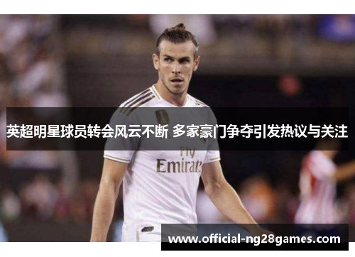 英超明星球员转会风云不断 多家豪门争夺引发热议与关注 英超明星球员转会风云不断 多家豪门争夺引发热议与关注