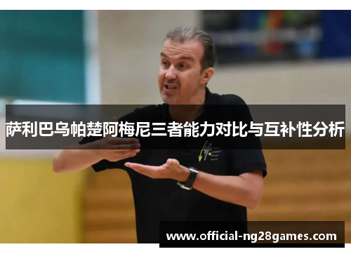 萨利巴乌帕楚阿梅尼三者能力对比与互补性分析 萨利巴乌帕楚阿梅尼三者能力对比与互补性分析