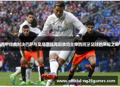 西甲经典对决巴萨与皇马激战再起谁将主宰西班牙足球的荣耀之巅