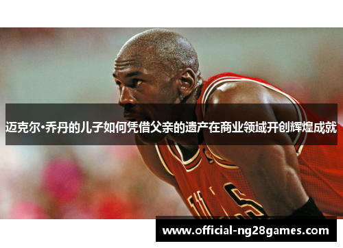 迈克尔·乔丹的儿子如何凭借父亲的遗产在商业领域开创辉煌成就