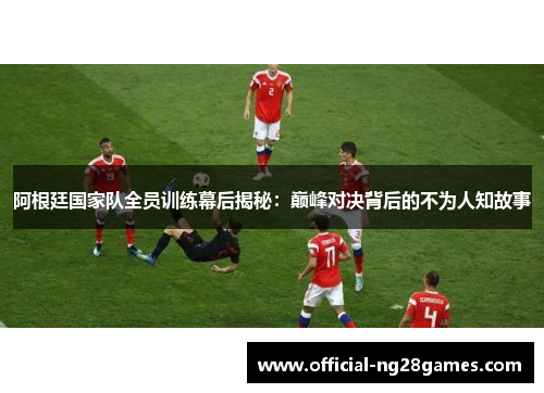 阿根廷国家队全员训练幕后揭秘：巅峰对决背后的不为人知故事